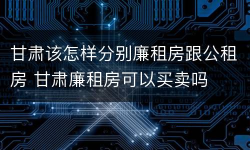 甘肃该怎样分别廉租房跟公租房 甘肃廉租房可以买卖吗