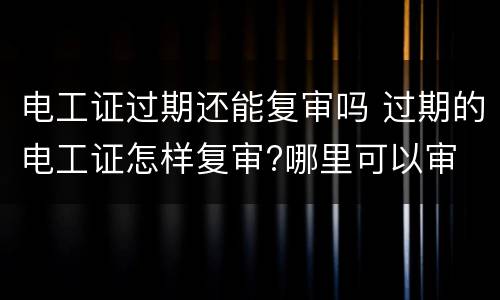 电工证过期还能复审吗 过期的电工证怎样复审?哪里可以审