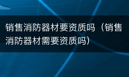 销售消防器材要资质吗（销售消防器材需要资质吗）