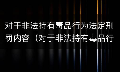 对于非法持有毒品行为法定刑罚内容（对于非法持有毒品行为法定刑罚内容是什么）