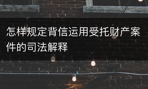 怎样规定背信运用受托财产案件的司法解释