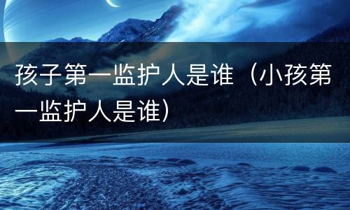 孩子第一监护人是谁（小孩第一监护人是谁）