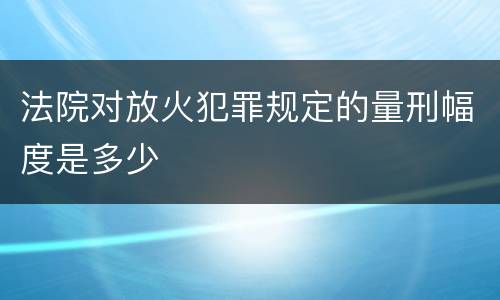 法院对放火犯罪规定的量刑幅度是多少