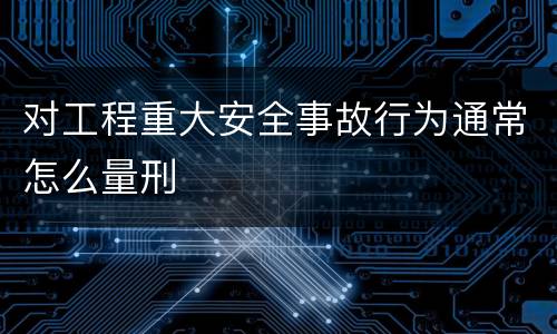 对工程重大安全事故行为通常怎么量刑