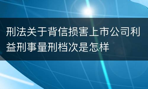 刑法关于背信损害上市公司利益刑事量刑档次是怎样