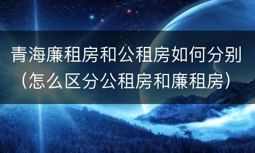 青海廉租房和公租房如何分别（怎么区分公租房和廉租房）