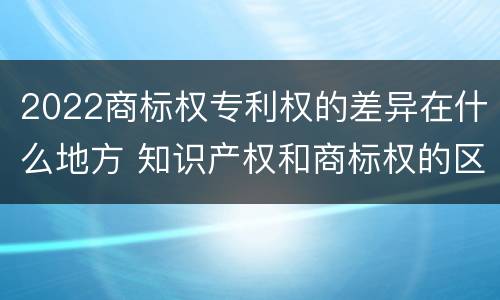 2022商标权专利权的差异在什么地方 知识产权和商标权的区别