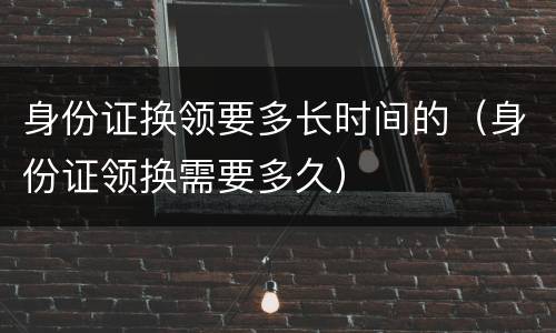 身份证换领要多长时间的（身份证领换需要多久）