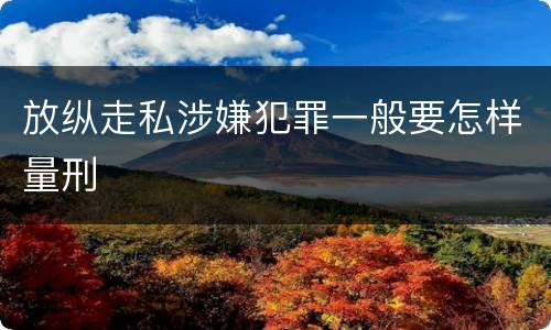 放纵走私涉嫌犯罪一般要怎样量刑
