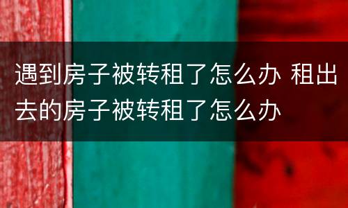 遇到房子被转租了怎么办 租出去的房子被转租了怎么办
