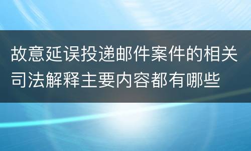 故意延误投递邮件案件的相关司法解释主要内容都有哪些