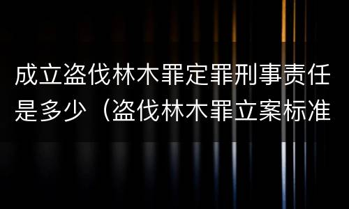 成立盗伐林木罪定罪刑事责任是多少（盗伐林木罪立案标准及构成要件）