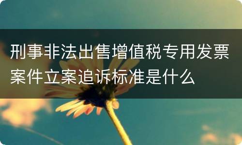 刑事非法出售增值税专用发票案件立案追诉标准是什么