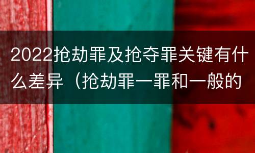 2022抢劫罪及抢夺罪关键有什么差异（抢劫罪一罪和一般的抢劫罪）