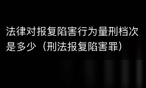 法律对报复陷害行为量刑档次是多少（刑法报复陷害罪）