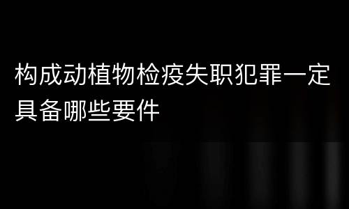 构成动植物检疫失职犯罪一定具备哪些要件