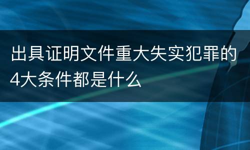 出具证明文件重大失实犯罪的4大条件都是什么