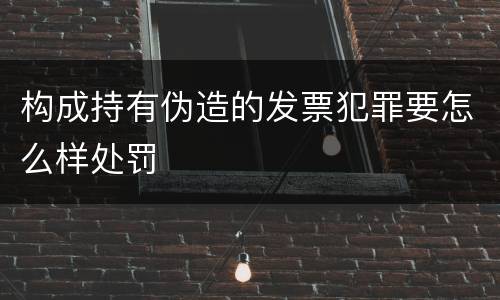 构成持有伪造的发票犯罪要怎么样处罚