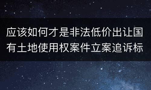 应该如何才是非法低价出让国有土地使用权案件立案追诉标准