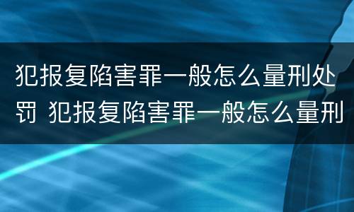 犯报复陷害罪一般怎么量刑处罚 犯报复陷害罪一般怎么量刑处罚的