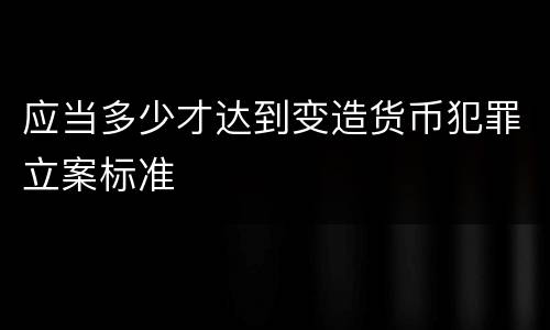 应当多少才达到变造货币犯罪立案标准