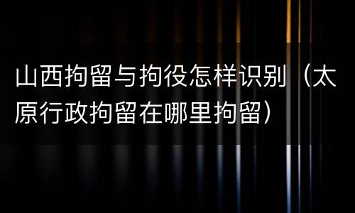 山西拘留与拘役怎样识别（太原行政拘留在哪里拘留）