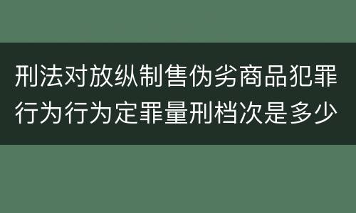 刑法对放纵制售伪劣商品犯罪行为行为定罪量刑档次是多少