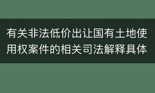 有关非法低价出让国有土地使用权案件的相关司法解释具体有哪些重要规定