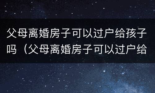 父母离婚房子可以过户给孩子吗（父母离婚房子可以过户给孩子吗?有房贷）