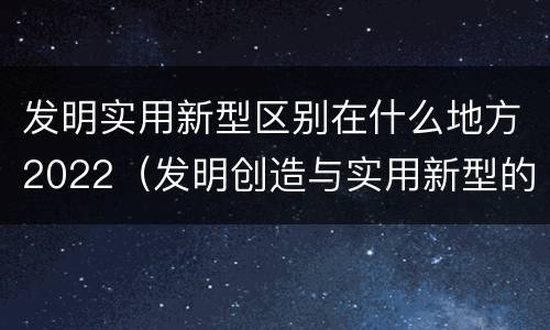 发明实用新型区别在什么地方2022（发明创造与实用新型的区别）