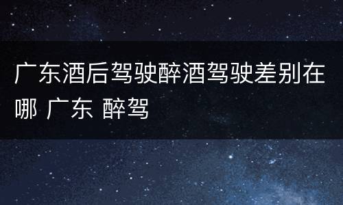 广东酒后驾驶醉酒驾驶差别在哪 广东 醉驾