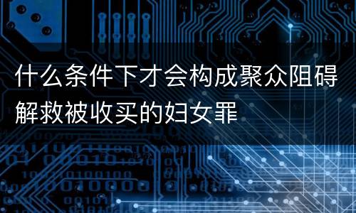 什么条件下才会构成聚众阻碍解救被收买的妇女罪