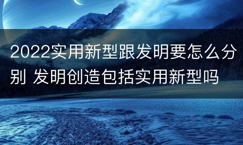 2022实用新型跟发明要怎么分别 发明创造包括实用新型吗