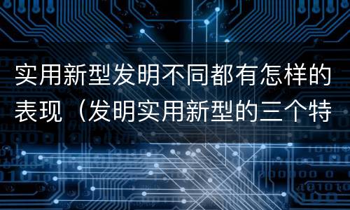 实用新型发明不同都有怎样的表现（发明实用新型的三个特点）