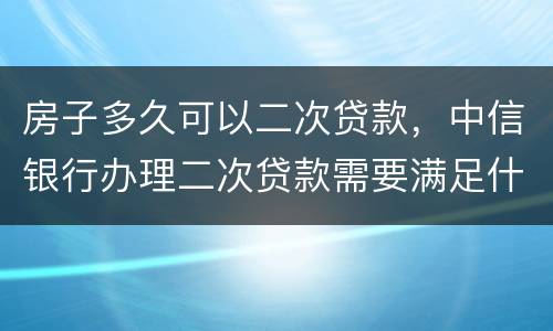房子多久可以二次贷款，中信银行办理二次贷款需要满足什么条件