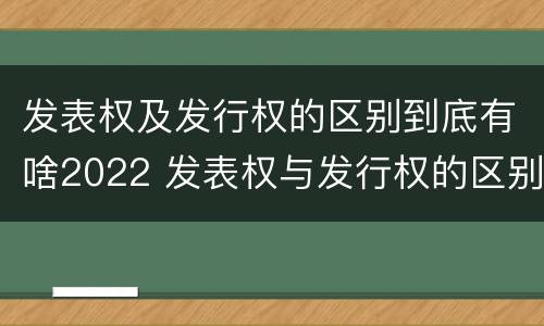 发表权及发行权的区别到底有啥2022 发表权与发行权的区别