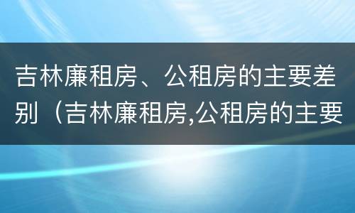 吉林廉租房、公租房的主要差别（吉林廉租房,公租房的主要差别在哪里）