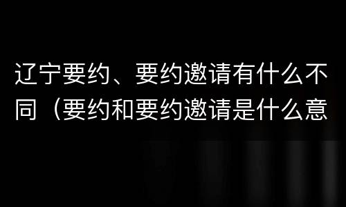 辽宁要约、要约邀请有什么不同（要约和要约邀请是什么意思）