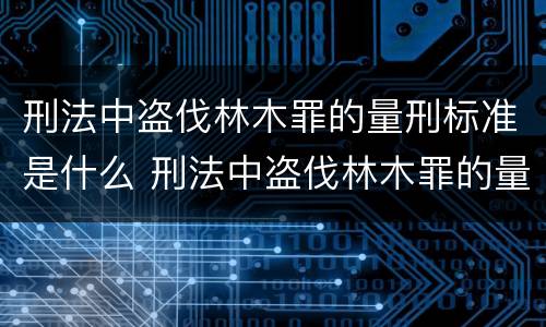 刑法中盗伐林木罪的量刑标准是什么 刑法中盗伐林木罪的量刑标准是什么