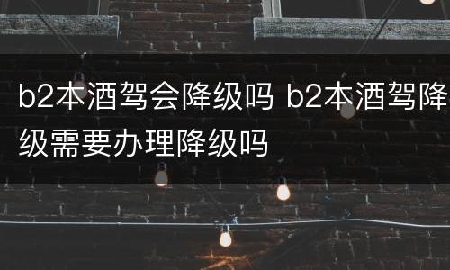b2本酒驾会降级吗 b2本酒驾降级需要办理降级吗