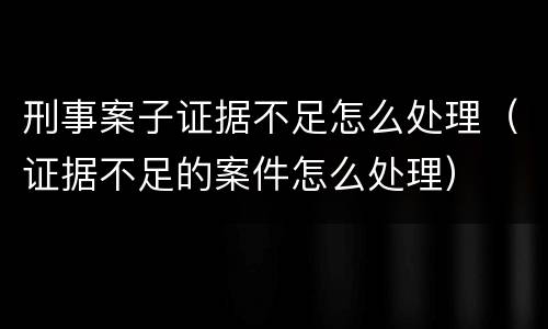 刑事案子证据不足怎么处理（证据不足的案件怎么处理）
