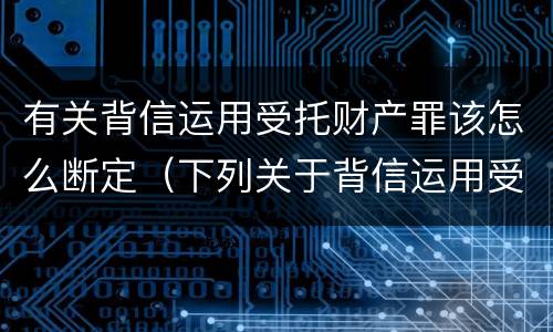 有关背信运用受托财产罪该怎么断定（下列关于背信运用受托财产罪的说法中正确的是）