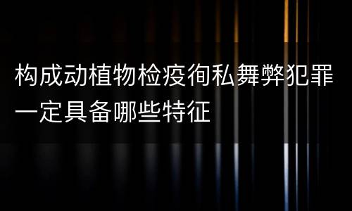 构成动植物检疫徇私舞弊犯罪一定具备哪些特征