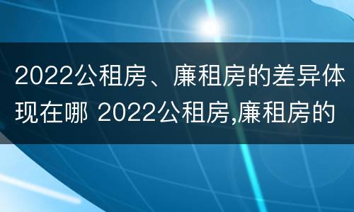 2022公租房、廉租房的差异体现在哪 2022公租房,廉租房的差异体现在哪方面