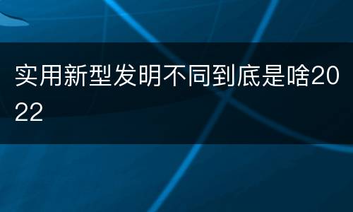 实用新型发明不同到底是啥2022