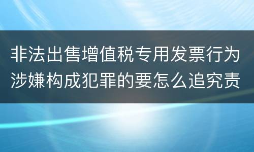 非法出售增值税专用发票行为涉嫌构成犯罪的要怎么追究责任