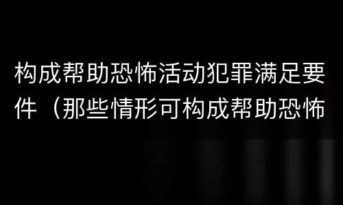构成帮助恐怖活动犯罪满足要件（那些情形可构成帮助恐怖活动罪）