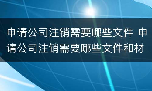 申请公司注销需要哪些文件 申请公司注销需要哪些文件和材料