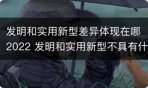 发明和实用新型差异体现在哪2022 发明和实用新型不具有什么特性