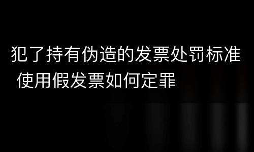 犯了持有伪造的发票处罚标准 使用假发票如何定罪